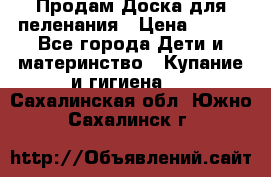 Продам Доска для пеленания › Цена ­ 100 - Все города Дети и материнство » Купание и гигиена   . Сахалинская обл.,Южно-Сахалинск г.